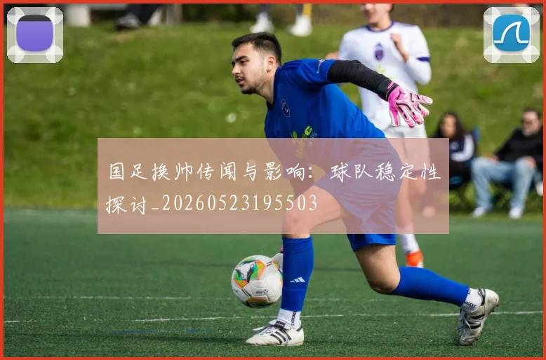 国足换帅传闻与影响:球队稳定性探讨_20260523195503