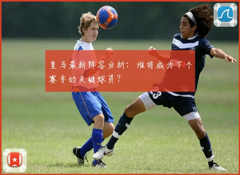 皇马最新阵容分析：谁将成为下个赛季的关键球员？