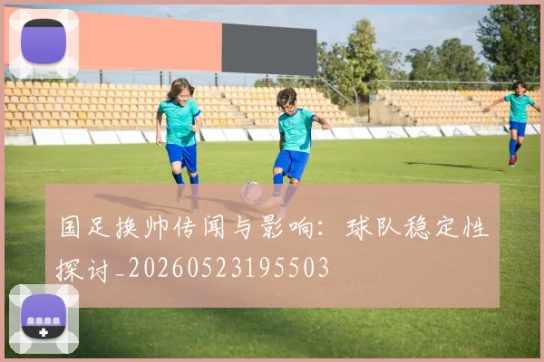 国足换帅传闻与影响:球队稳定性探讨_20260523195503