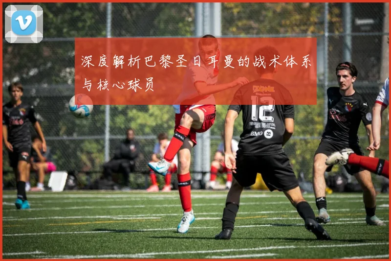 深度解析巴黎圣日耳曼的战术体系与核心球员