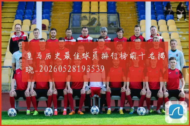 皇马历史最佳球员排行榜前十名揭晓_20260528193539